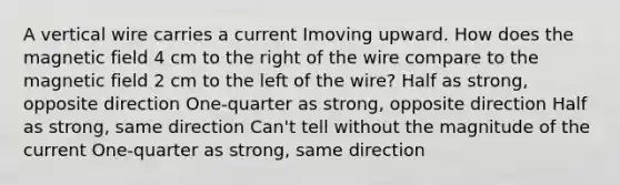 A vertical wire carries a current Imoving upward. How does the magnetic field 4 cm to the right of the wire compare to the magnetic field 2 cm to the left of the wire? Half as strong, opposite direction One-quarter as strong, opposite direction Half as strong, same direction Can't tell without the magnitude of the current One-quarter as strong, same direction