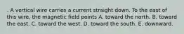 . A vertical wire carries a current straight down. To the east of this wire, the magnetic field points A. toward the north. B. toward the east. C. toward the west. D. toward the south. E. downward.