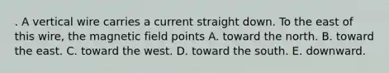 . A vertical wire carries a current straight down. To the east of this wire, the magnetic field points A. toward the north. B. toward the east. C. toward the west. D. toward the south. E. downward.