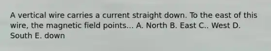 A vertical wire carries a current straight down. To the east of this wire, the magnetic field points... A. North B. East C.. West D. South E. down