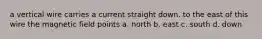 a vertical wire carries a current straight down. to the east of this wire the magnetic field points a. north b. east c. south d. down