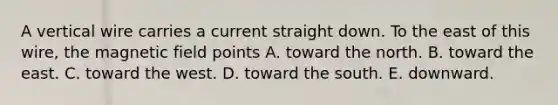 A vertical wire carries a current straight down. To the east of this wire, the magnetic field points A. toward the north. B. toward the east. C. toward the west. D. toward the south. E. downward.