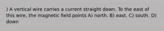 ) A vertical wire carries a current straight down. To the east of this wire, the magnetic field points A) north. B) east. C) south. D) down