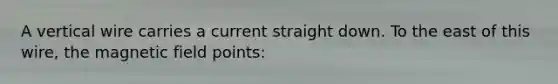 A vertical wire carries a current straight down. To the east of this wire, the magnetic field points: