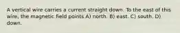 A vertical wire carries a current straight down. To the east of this wire, the magnetic field points A) north. B) east. C) south. D) down.