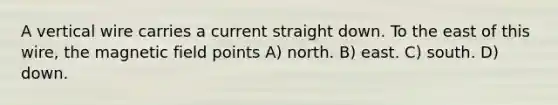 A vertical wire carries a current straight down. To the east of this wire, the magnetic field points A) north. B) east. C) south. D) down.