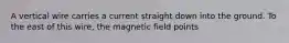 A vertical wire carries a current straight down into the ground. To the east of this wire, the magnetic field points