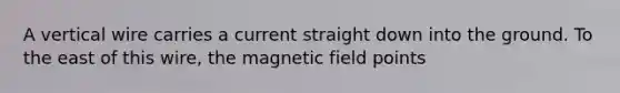 A vertical wire carries a current straight down into the ground. To the east of this wire, the magnetic field points