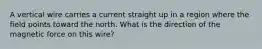 A vertical wire carries a current straight up in a region where the field points toward the north. What is the direction of the magnetic force on this wire?