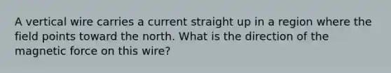 A vertical wire carries a current straight up in a region where the field points toward the north. What is the direction of the magnetic force on this wire?