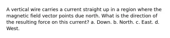 A vertical wire carries a current straight up in a region where the magnetic field vector points due north. What is the direction of the resulting force on this current? a. Down. b. North. c. East. d. West.