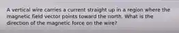 A vertical wire carries a current straight up in a region where the magnetic field vector points toward the north. What is the direction of the magnetic force on the wire?