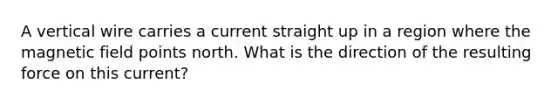 A vertical wire carries a current straight up in a region where the magnetic field points north. What is the direction of the resulting force on this current?