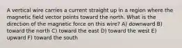 A vertical wire carries a current straight up in a region where the magnetic field vector points toward the north. What is the direction of the magnetic force on this wire? A) downward B) toward the north C) toward the east D) toward the west E) upward F) toward the south