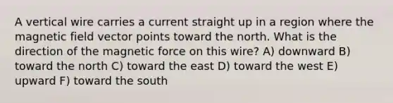 A vertical wire carries a current straight up in a region where the magnetic field vector points toward the north. What is the direction of the magnetic force on this wire? A) downward B) toward the north C) toward the east D) toward the west E) upward F) toward the south