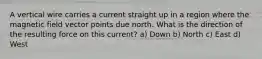 A vertical wire carries a current straight up in a region where the magnetic field vector points due north. What is the direction of the resulting force on this current? a) Down b) North c) East d) West