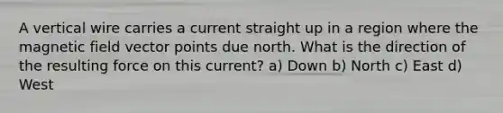 A vertical wire carries a current straight up in a region where the magnetic field vector points due north. What is the direction of the resulting force on this current? a) Down b) North c) East d) West