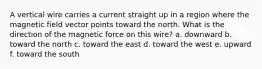 A vertical wire carries a current straight up in a region where the magnetic field vector points toward the north. What is the direction of the magnetic force on this wire? a. downward b. toward the north c. toward the east d. toward the west e. upward f. toward the south