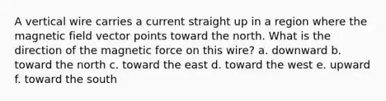 A vertical wire carries a current straight up in a region where the magnetic field vector points toward the north. What is the direction of the magnetic force on this wire? a. downward b. toward the north c. toward the east d. toward the west e. upward f. toward the south