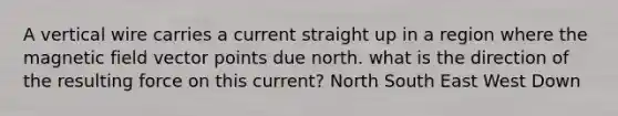 A vertical wire carries a current straight up in a region where the magnetic field vector points due north. what is the direction of the resulting force on this current? North South East West Down