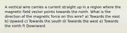 A vertical wire carries a current straight up in a region where the magnetic field vector points towards the north. What is the direction of the magnetic force on this wire? a) Towards the east b) Upward c) Towards the south d) Towards the west e) Towards the north f) Downward