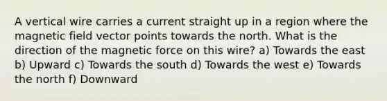 A vertical wire carries a current straight up in a region where the magnetic field vector points towards the north. What is the direction of the magnetic force on this wire? a) Towards the east b) Upward c) Towards the south d) Towards the west e) Towards the north f) Downward