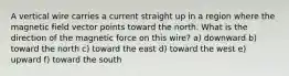 A vertical wire carries a current straight up in a region where the magnetic field vector points toward the north. What is the direction of the magnetic force on this wire? a) downward b) toward the north c) toward the east d) toward the west e) upward f) toward the south