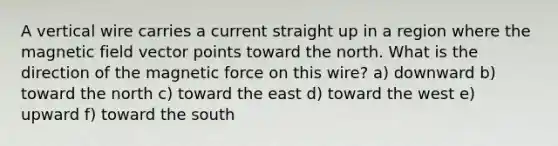 A vertical wire carries a current straight up in a region where the magnetic field vector points toward the north. What is the direction of the magnetic force on this wire? a) downward b) toward the north c) toward the east d) toward the west e) upward f) toward the south