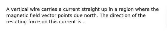 A vertical wire carries a current straight up in a region where the magnetic field vector points due north. The direction of the resulting force on this current is...