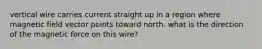 vertical wire carries current straight up in a region where magnetic field vector points toward north. what is the direction of the magnetic force on this wire?