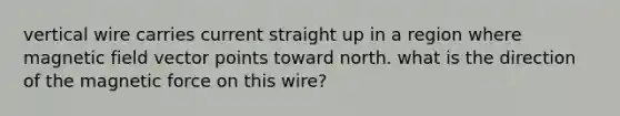 vertical wire carries current straight up in a region where magnetic field vector points toward north. what is the direction of the magnetic force on this wire?