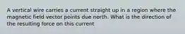 A vertical wire carries a current straight up in a region where the magnetic field vector points due north. What is the direction of the resulting force on this current