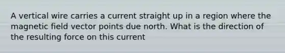 A vertical wire carries a current straight up in a region where the magnetic field vector points due north. What is the direction of the resulting force on this current