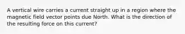 A vertical wire carries a current straight up in a region where the magnetic field vector points due North. What is the direction of the resulting force on this current?