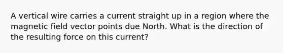 A vertical wire carries a current straight up in a region where the magnetic field vector points due North. What is the direction of the resulting force on this current?