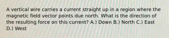 A vertical wire carries a current straight up in a region where the magnetic field vector points due north. What is the direction of the resulting force on this current? A.) Down B.) North C.) East D.) West