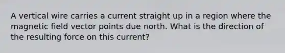 A vertical wire carries a current straight up in a region where the magnetic ﬁeld vector points due north. What is the direction of the resulting force on this current?