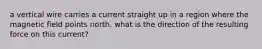 a vertical wire carries a current straight up in a region where the magnetic field points north. what is the direction of the resulting force on this current?