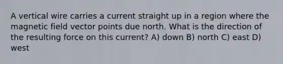 A vertical wire carries a current straight up in a region where the magnetic field vector points due north. What is the direction of the resulting force on this current? A) down B) north C) east D) west