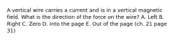 A vertical wire carries a current and is in a vertical magnetic field. What is the direction of the force on the wire? A. Left B. Right C. Zero D. Into the page E. Out of the page (ch. 21 page 31)