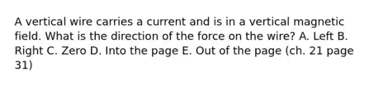 A vertical wire carries a current and is in a vertical magnetic field. What is the direction of the force on the wire? A. Left B. Right C. Zero D. Into the page E. Out of the page (ch. 21 page 31)