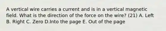 A vertical wire carries a current and is in a vertical magnetic field. What is the direction of the force on the wire? (21) A. Left B. Right C. Zero D.Into the page E. Out of the page