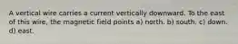 A vertical wire carries a current vertically downward. To the east of this wire, the magnetic field points a) north. b) south. c) down. d) east.