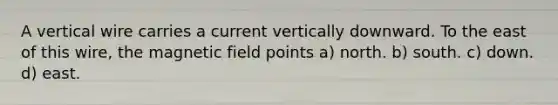 A vertical wire carries a current vertically downward. To the east of this wire, the magnetic field points a) north. b) south. c) down. d) east.