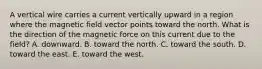 A vertical wire carries a current vertically upward in a region where the magnetic field vector points toward the north. What is the direction of the magnetic force on this current due to the field? A. downward. B. toward the north. C. toward the south. D. toward the east. E. toward the west.