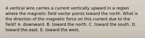 A vertical wire carries a current vertically upward in a region where the magnetic field vector points toward the north. What is the direction of the magnetic force on this current due to the field? A. downward. B. toward the north. C. toward the south. D. toward the east. E. toward the west.