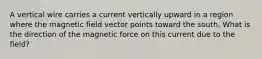 A vertical wire carries a current vertically upward in a region where the magnetic field vector points toward the south. What is the direction of the magnetic force on this current due to the field?