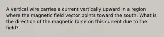 A vertical wire carries a current vertically upward in a region where the magnetic field vector points toward the south. What is the direction of the magnetic force on this current due to the field?