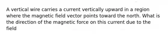 A vertical wire carries a current vertically upward in a region where the magnetic field vector points toward the north. What is the direction of the magnetic force on this current due to the field