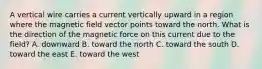 A vertical wire carries a current vertically upward in a region where the magnetic field vector points toward the north. What is the direction of the magnetic force on this current due to the field? A. downward B. toward the north C. toward the south D. toward the east E. toward the west